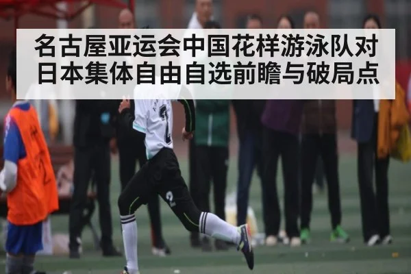 名古屋亚运会中国花样游泳队对日本集体自由自选前瞻与破局点